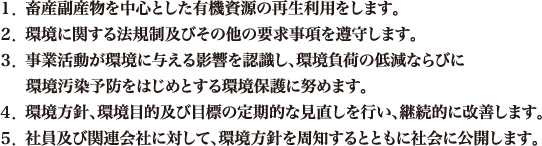 １．畜産副産物を中心とした有機資源の再生利用をします。２．環境に関する法規制及びその他の要求事項を遵守します。３．事業活動が環境に与える影響を認識し、環境負荷の低減ならびに環境汚染予防をはじめとする環境保護に努めます。  ４．環境方針、環境目的及び目標の定期的な見直しを行い、継続的に改善します。５．社員及び関連会社に対して、環境方針を周知するとともに社会に公開します。