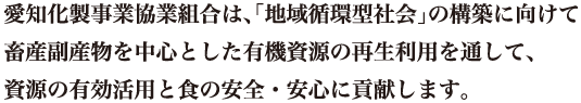 愛知化製事業協業組合は、｢地域循環型社会｣の構築に向けて畜産副産物を中心とした有機資源の再生利用を通して、資源の有効活用と食の安全・安心に貢献します。